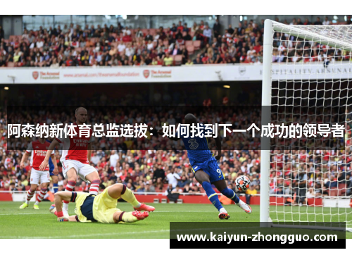 阿森纳新体育总监选拔：如何找到下一个成功的领导者