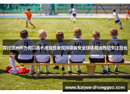 探讨澳洲杯为何以高水准竞技表现持续备受全球体育迷热切关注目光