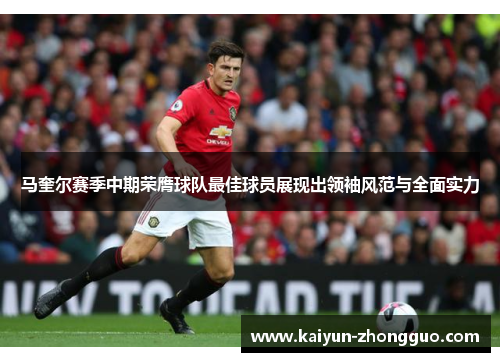 马奎尔赛季中期荣膺球队最佳球员展现出领袖风范与全面实力