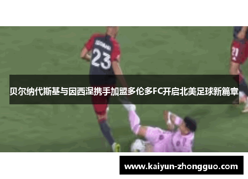 贝尔纳代斯基与因西涅携手加盟多伦多FC开启北美足球新篇章